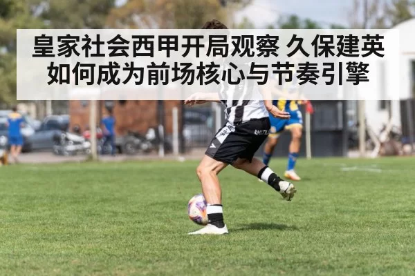 皇家社会西甲开局观察 久保建英如何成为前场核心与节奏引擎